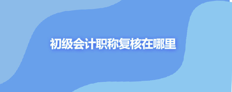 初级会计职称复核在哪里