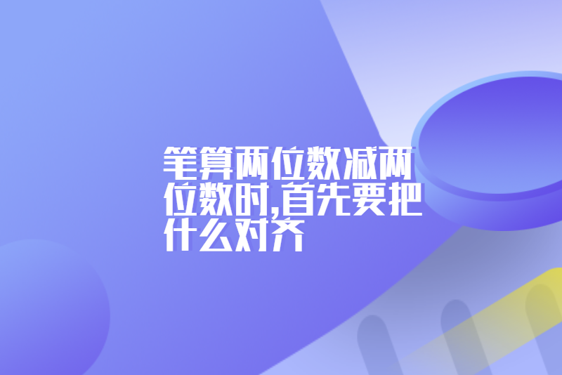 笔算两位数减两位数时,首先要把什么对齐