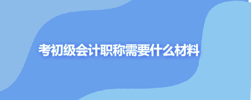 考初级会计职称需要什么材料