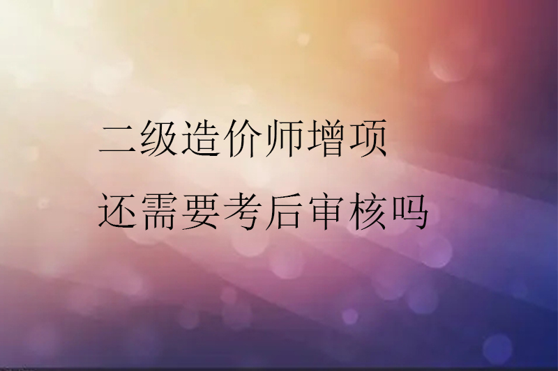 二级造价师增项还需要考后审核吗