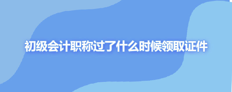 初级会计职称过了什么时候领取证件