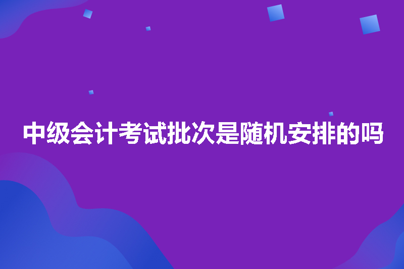 中级会计考试批次是随机安排的吗