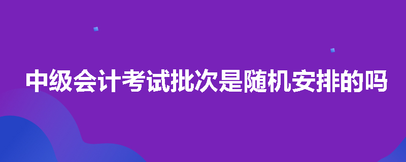 中级会计考试批次是随机安排的吗