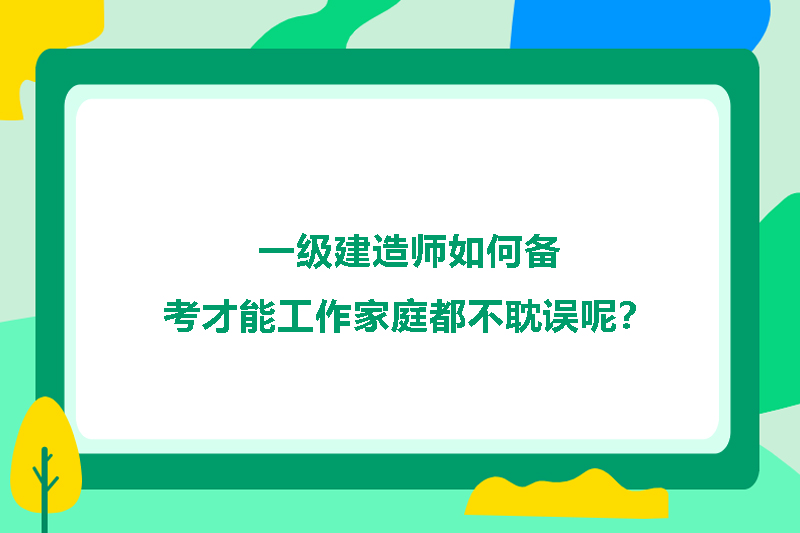 一级建造师如何备考才能工作家庭都不耽误呢?