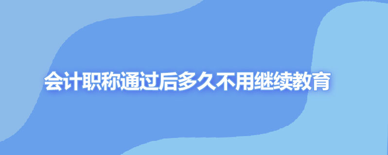 会计职称取得后多久不用继续教育