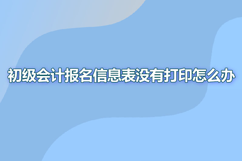 初级会计职称报名信息表没有打印怎么办