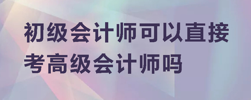 初级会计师可以直接考高级会计师吗