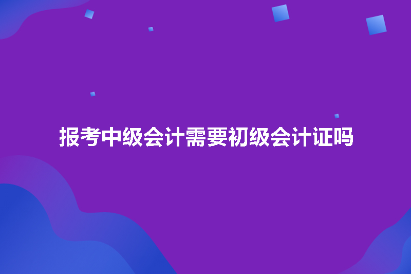报考中级会计需要初级会计证吗