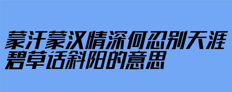 蒙汗蒙汉情深何忍别天涯碧草话斜阳的意思