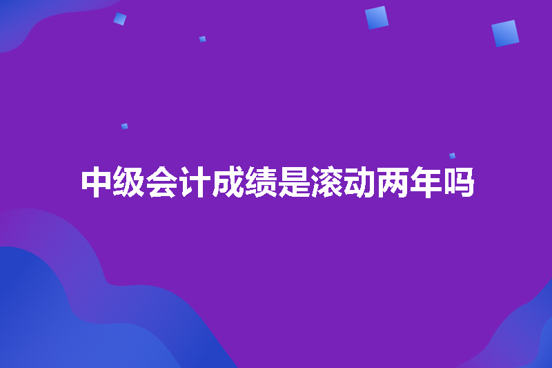 中级会计成绩是滚动两年吗