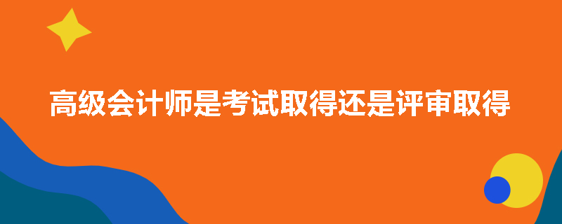 高级会计师是考试取得还是评审取得