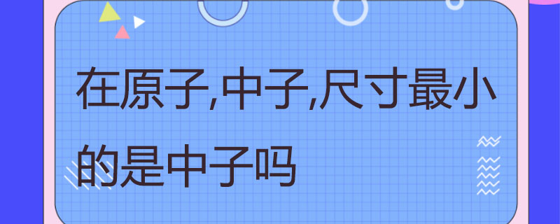 在原子,中子,尺寸最小的是中子吗