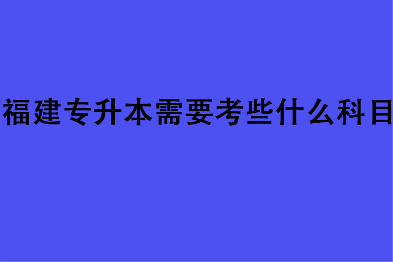 福建专升本需要考些什么科目