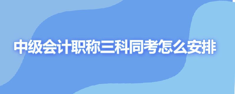 中级会计职称三科同考怎么安排