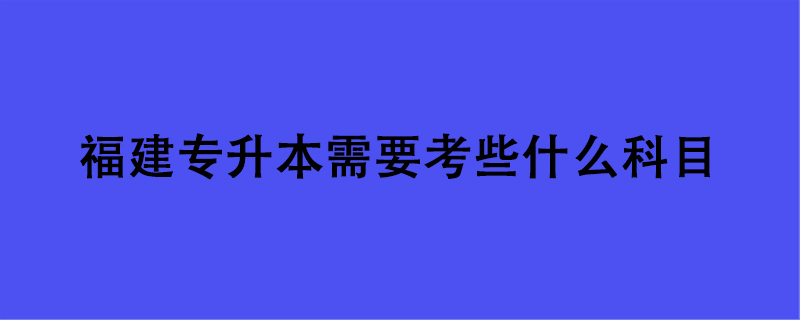 福建专升本需要考些什么科目