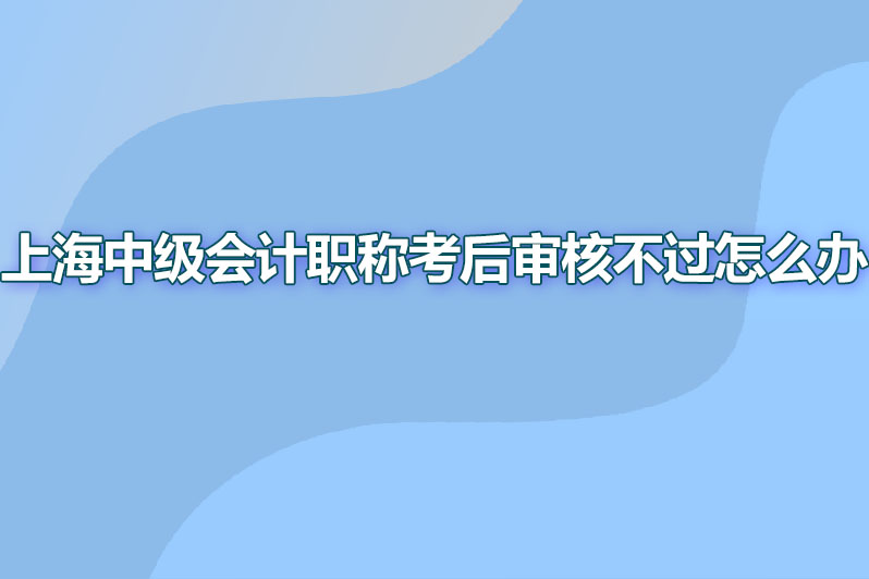 上海中级会计职称考后审核不过怎么办