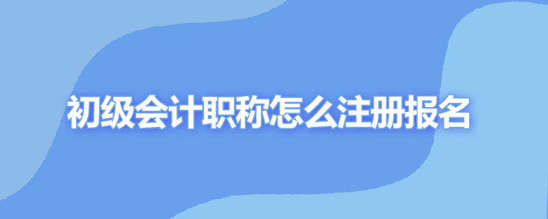 初级会计职称怎么注册报名时间