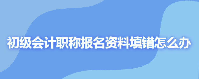 初级会计职称报名资料填错怎么办