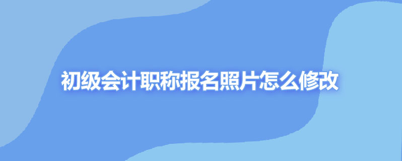 初级会计职称报名照片怎么修改