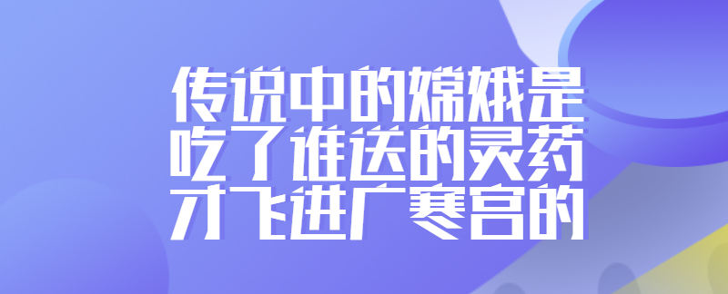 传说中的嫦娥是吃了谁送的灵药才飞进广寒宫的