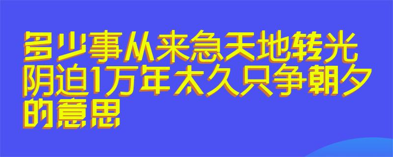 1万年太久,只争朝夕的意思:天下的事情,从来都是那样急切;日月轮回