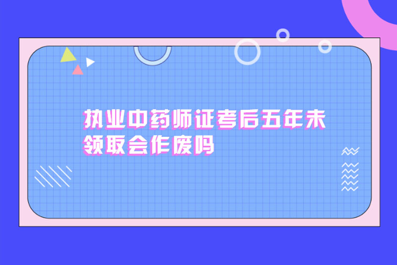 执业中药师证考后五年未领取会作废吗