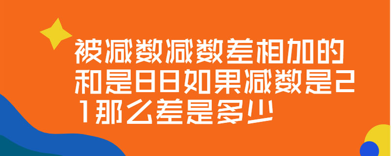 被减数减数差相加的和是88如果减数是21那么差是多少