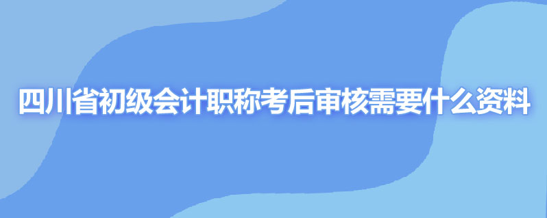 四川省初级会计职称考后审核需要什么资料