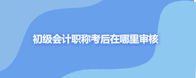 初级会计职称考后在哪里审核