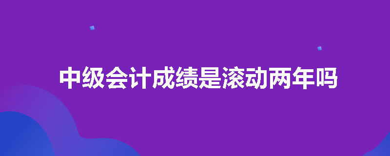 中级会计成绩是滚动两年吗