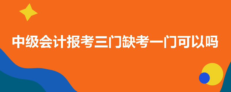 中级会计报考三门缺考一门可以吗